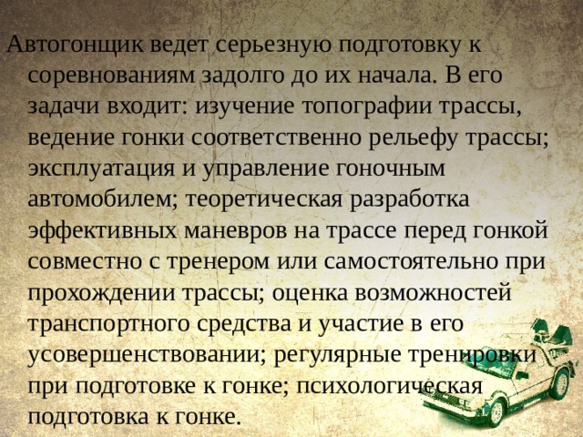 Автогонщик ведет серьезную подготовку к соревнованиям задолго до их начала. В его задачи входит: изучение топографии трассы, ведение гонки соответственно рельефу трассы; эксплуатация и управление гоночным автомобилем; теоретическая разработка эффективных маневров на трассе перед гонкой совместно с тренером или самостоятельно при прохождении трассы; оценка возможностей транспортного средства и участие в его усовершенствовании; регулярные тренировки при подготовке к гонке; психологическая подготовка к гонке. 