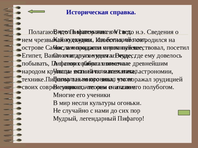 Историческая справка.  Видел в математике он свет, Как художник, как большой поэт. Числам придавал огромный вес, Он считал их чудом из чудес, А в своих работах отмечал: Числа- есть начало всех начал. Гениальным проникал умом В сущность теорем и аксиом. Многие его ученики В мир несли культуры огоньки. Не случайно с нами до сих пор Мудрый, легендарный Пифагор!  Полагают, что Пифагор жил в VI в до н.э. Сведения о нем чрезвычайно скудны. Известно, что он родился на острове Самос, в молодости много путешествовал, посетил Египет, Вавилон и другие места. Везде, где ему довелось побывать, Пифагор собирал известные древнейшим народом крупицы знаний по математике, астрономии, технике.Пифагор так много знал, что поражал эрудицией своих современников, что они считали его полубогом. 