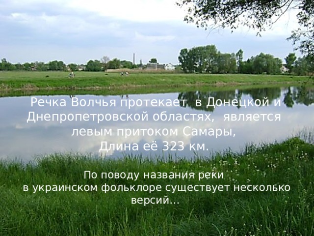Речка Волчья протекает в Донецкой и Днепропетровской областях, является левым притоком Самары, Длина её 323 км.  По поводу названия реки в украинском фольклоре существует несколько версий… 