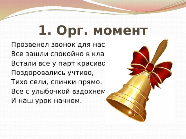 1. Орг. момент Прозвенел звонок для нас, Все зашли спокойно в класс, Встали все у парт красиво, Поздоровались учтиво, Тихо сели, спинки прямо. Все с улыбочкой вздохнем И наш урок начнем. 