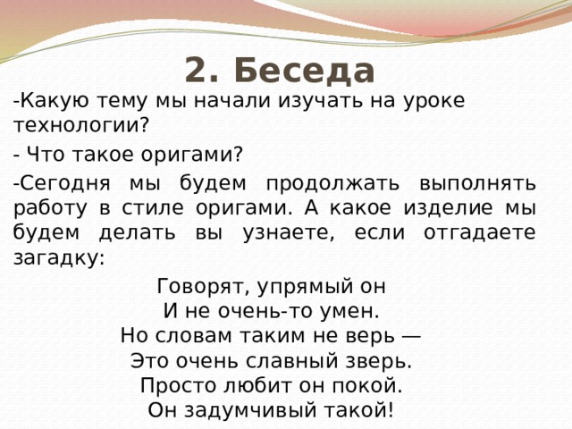 2. Беседа -Какую тему мы начали изучать на уроке технологии? - Что такое оригами? -Сегодня мы будем продолжать выполнять работу в стиле оригами. А какое изделие мы будем делать вы узнаете, если отгадаете загадку: Говорят, упрямый он   И не очень-то умен.  Но словам таким не верь —  Это очень славный зверь.  Просто любит он покой.  Он задумчивый такой! 