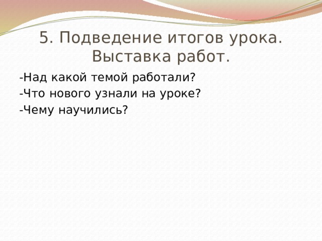 5. Подведение итогов урока. Выставка работ. -Над какой темой работали? -Что нового узнали на уроке? -Чему научились? 