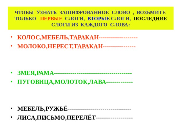 ЧТОБЫ УЗНАТЬ ЗАШИФРОВАННОЕ СЛОВО , ВОЗЬМИТЕ ТОЛЬКО ПЕРВЫЕ СЛОГИ, ВТОРЫЕ СЛОГИ, ПОСЛЕДНИЕ СЛОГИ ИЗ КАЖДОГО СЛОВА: КОЛОС,МЕБЕЛЬ,ТАРАКАН------------------- МОЛОКО,НЕРЕСТ,ТАРАКАН----------------   ЗМЕЯ,РАМА-------------------------------------- ПУГОВИЦА,МОЛОТОК,ЛАВА-------------   МЕБЕЛЬ,РУЖЬЁ------------------------------- ЛИСА,ПИСЬМО,ПЕРЕЛЁТ------------------    