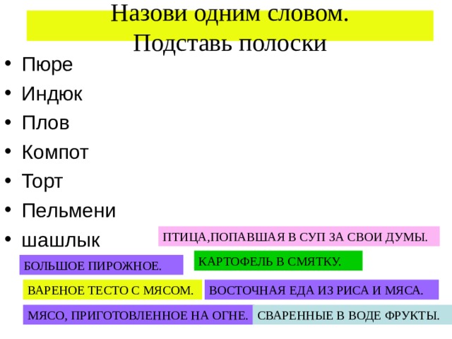  Назови одним словом.  Подставь полоски   Пюре Индюк Плов Компот Торт Пельмени шашлык ПТИЦА,ПОПАВШАЯ В СУП ЗА СВОИ ДУМЫ. КАРТОФЕЛЬ В СМЯТКУ. БОЛЬШОЕ ПИРОЖНОЕ. ВАРЕНОЕ ТЕСТО С МЯСОМ. ВОСТОЧНАЯ ЕДА ИЗ РИСА И МЯСА. МЯСО, ПРИГОТОВЛЕННОЕ НА ОГНЕ. СВАРЕННЫЕ В ВОДЕ ФРУКТЫ. 