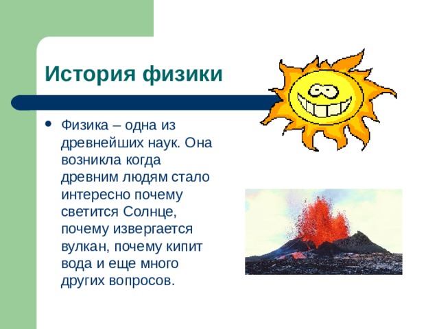 История физики Физика – одна из древнейших наук. Она возникла когда древним людям стало интересно почему светится Солнце, почему извергается вулкан, почему кипит вода и еще много других вопросов. 