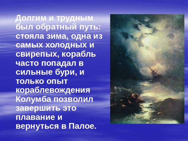  Долгим и трудным был обратный путь: стояла зима, одна из самых холодных и свирепых, корабль часто попадал в сильные бури, и только опыт кораблевождения Колумба позволил завершить это плавание и вернуться в Палое. 