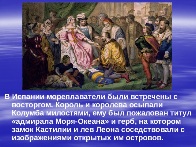 В Испании мореплаватели были встречены с восторгом. Король и королева осыпали Колумба милостями, ему был пожалован титул «адмирала Моря-Океана» и герб, на котором замок Кастилии и лев Леона соседствовали с изображениями открытых им островов.  