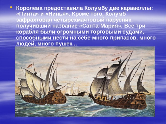Королева предоставила Колумбу две каравеллы: «Пинта» и «Нинья». Кроме того, Колумб зафрахтовал четырехмачтовый парусник, получивший название «Санта-Мария». Все три корабля были огромными торговыми судами, способными нести на себе много припасов, много людей, много пушек... 