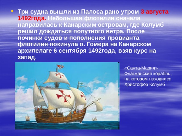 Три судна вышли из Палоса рано утром 3 августа 1492года. Небольшая флотилия сначала направилась к Канарским островам, где Колумб решил дождаться попутного ветра. После починки судов и пополнения провианта флотилия покинула о. Гомера на Канарском архипелаге 6 сентября 1492года, взяв курс на запад . «Санта-Мария» Флагманский корабль, на котором находился Христофор Колумб 