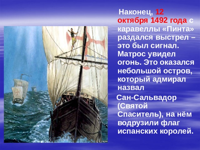  Наконец, 12 октября 1492 года с каравеллы «Пинта» раздался выстрел – это был сигнал. Матрос увидел огонь. Это оказался небольшой остров, который адмирал назвал  Сан-Сальвадор (Святой Спаситель), на нём водрузили флаг испанских королей. 