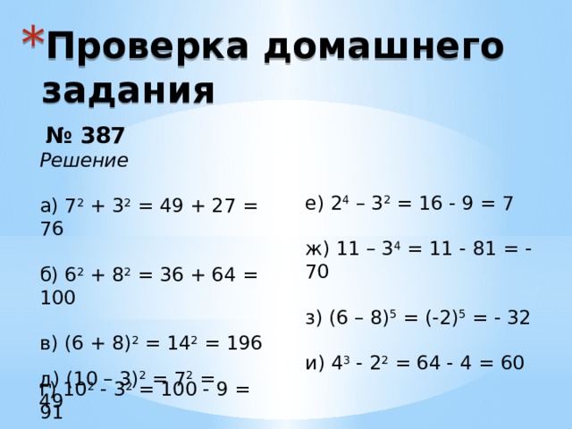 Проверка домашнего задания  № 387 Решение а) 7 2 + 3 2 = 49 + 27 = 76 б) 6 2 + 8 2 = 36 + 64 = 100 в) (6 + 8) 2 = 14 2 = 196 г) 10 2 - 3 2 = 100 - 9 = 91 е) 2 4 – 3 2 = 16 - 9 = 7 ж) 11 – 3 4 = 11 - 81 = - 70 з) (6 – 8) 5 = (-2) 5 = - 32 и) 4 3 - 2 2 = 64 - 4 = 60 Это другой параметр для обзорного слайда. д) (10 – 3) 2 = 7 2 = 49 