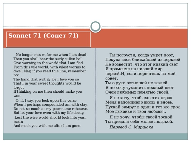 Sonnet 71 (Сонет 71)   No longer mourn for me when I am dead  Then you shall hear the surly sullen bell  Give warning to the world that I am fled  From this vile world, with vilest worms to dwell:Nay, if you read this line, remember not  The hand that writ it; for I love you so  That I in your sweet thoughts would be forgot  If thinking on me then should make you woe.  Ты погрусти, когда умрет поэт,  Покуда звон ближайшей из церквей  Не возвестит, что этот низкий свет  Я променял на низший мир червей.И, если перечтешь ты мой сонет,  Ты о руке остывшей не жалей.  Я не хочу туманить нежный цвет  Очей любимых памятью своей.  O, if, I say, you look upon this verse  When I perhaps compounded am with clay,  Do not so much as my poor name rehearse.  But let your love even with my life decay,  Я не хочу, чтоб эхо этих строк  Меня напоминало вновь и вновь.  Пускай замрут в один и тот же срок  Мое дыханье и твоя любовь!..  Lest the wise world should look into your moan  And mock you with me after I am gone.  Я не хочу, чтобы своей тоской  Ты предала себя молве людской.  Перевод С. Маршака 