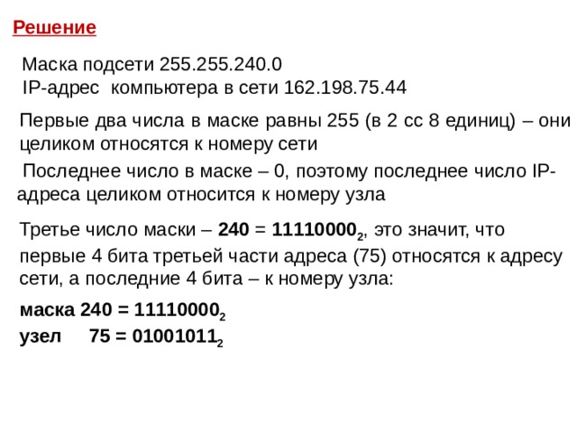 Решение  Маска подсети 255.255.240.0  IP-адрес компьютера в сети 162.198.75.44 Первые два числа в маске равны 255 (в 2 сс 8 единиц) – они целиком относятся к номеру сети  Последнее число в маске – 0, поэтому последнее число IP-адреса целиком относится к номеру узла Третье число маски – 240 = 11110000 2 , это значит, что первые 4 бита третьей части адреса (75) относятся к адресу сети, а последние 4 бита – к номеру узла: маска 240 = 11110000 2 узел 75 = 01001011 2 