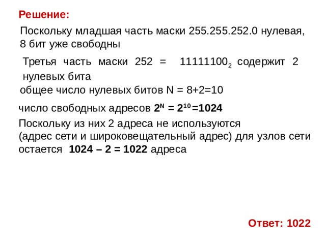 Решение: Поскольку младшая часть маски 255.255.252.0 нулевая, 8 бит уже свободны Третья часть маски 252 = 11111100 2 содержит 2 нулевых бита общее число нулевых битов N = 8+2=10 число свободных адресов 2 N   = 2 10 =1024 Поскольку из них 2 адреса не используются (адрес сети и широковещательный адрес) для узлов сети остается 1024 – 2 = 1022 адреса   Ответ: 1022 