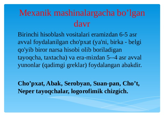 Mexanik mashinalargacha bo’lgan davr Birinchi hisoblash vositalari eramizdan 6-5 asr avval foydalanilgan cho'pxat (ya'ni, birka - belgi qo'yib biror narsa hisobi olib boriladigan tayoqcha, taxtacha) va era-mizdan 5--4 asr avval yunonlar (qadimgi greklar) foydalangan abakdir. Cho’pxat, Abak, Serobyan, Suan-pan, Cho’t, Neper tayoqchalar, logorofimik chizgích. 