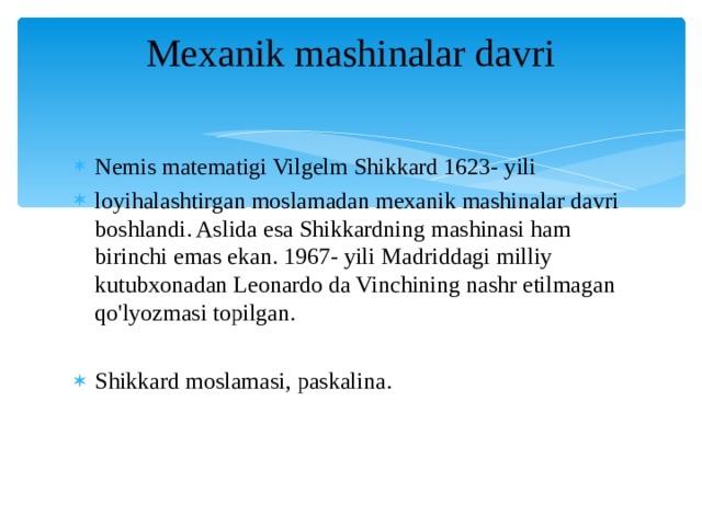 Mexanik mashinalar davri   Nemis matematigi Vilgelm Shikkard 1623- yili loyihalashtirgan moslamadan mexanik mashinalar davri boshlandi. Aslida esa Shikkardning mashinasi ham birinchi emas ekan. 1967- yili Madriddagi milliy kutubxonadan Leonardo da Vinchining nashr etilmagan qo'lyozmasi topilgan. Shikkard moslamasi, paskalina. 
