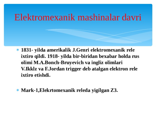 Elektromexanik mashinalar davri 1831- yilda amerikalik J.Genri elektromexanik rele ixtiro qildi. 1918- yilda bir-biridan bexabar holda rus olimi M.A.Bonch-Bruyevich va ingliz olimlari V.Ikklz va F.Jordan trigger deb atalgan elektron rele ixtiro etishdi. Mark-1,Elekrtomexanik releda yigílgan Z3.  