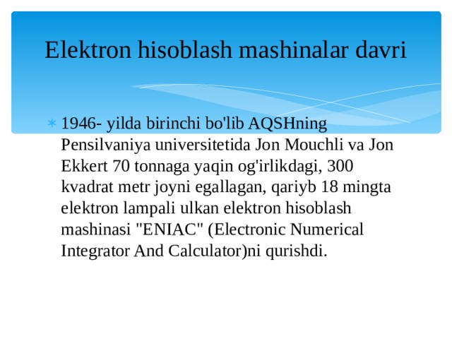Elektron hisoblash mashinalar davri 1946- yilda birinchi bo'lib AQSHning Pensilvaniya universitetida Jon Mouchli va Jon Ekkert 70 tonnaga yaqin og'irlikdagi, 300 kvadrat metr joyni egallagan, qariyb 18 mingta elektron lampali ulkan elektron hisoblash mashinasi 