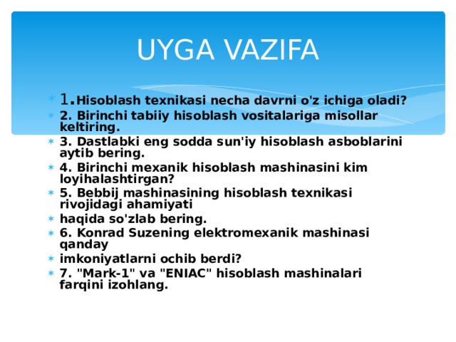 UYGA  VAZIFA 1 . Hisoblash texnikasi necha davrni o'z ichiga oladi? 2. Birinchi tabiiy hisoblash vositalariga misollar keltiring. 3. Dastlabki eng sodda sun'iy hisoblash asboblarini aytib bering. 4. Birinchi mexanik hisoblash mashinasini kim loyihalashtirgan? 5. Bebbij mashinasining hisoblash texnikasi rivojidagi ahamiyati haqida so'zlab bering. 6. Konrad Suzening elektromexanik mashinasi qanday imkoniyatlarni ochib berdi? 7. 