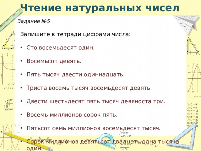 Чтение натуральных чисел Задание №5 Запишите в тетради цифрами числа: Сто восемьдесят один. Восемьсот девять. Пять тысяч двести одиннадцать. Триста восемь тысяч восемьдесят девять. Двести шестьдесят пять тысяч девяноста три. Восемь миллионов сорок пять. Пятьсот семь миллионов восемьдесят тысяч. Сорок миллионов девятьсот двадцать одна тысяча один. Четыреста двадцать три миллиарда триста миллионов. Пятьдесят два миллиарда восемь тысяч двенадцать. Девять миллиардов сто пять тысяч.   