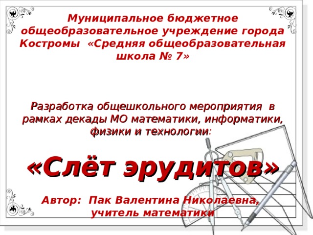 Муниципальное бюджетное общеобразовательное учреждение города Костромы «Средняя общеобразовательная школа № 7»    Разработка общешкольного мероприятия в рамках декады МО математики, информатики, физики и технологии :   «Слёт эрудитов»   Автор: Пак Валентина Николаевна,  учитель математики     2019 -2020 учебный год 