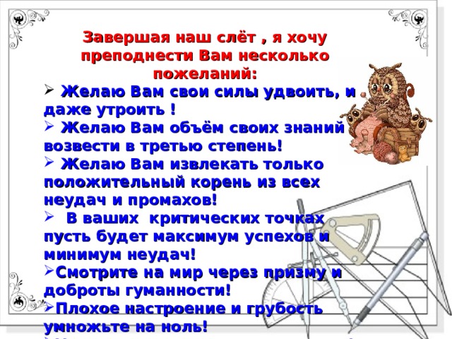 Завершая наш слёт , я хочу преподнести Вам несколько пожеланий:  Желаю Вам свои силы удвоить, и даже утроить !  Желаю Вам объём своих знаний возвести в третью степень!  Желаю Вам извлекать только положительный корень из всех неудач и промахов!  В ваших критических точках пусть будет максимум успехов и минимум неудач! Смотрите на мир через призму и доброты гуманности! Плохое настроение и грубость умножьте на ноль! Удачи во всех ваших начинаниях! 