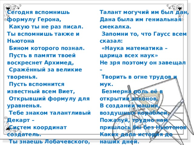 Сегодня вспомнишь формулу Герона,  Какую ты не раз писал. Ты вспомнишь также и Ньютона  Бином которого познал.   Пусть в памяти твоей воскреснет Архимед,  Сражённый за великие творенья.  Пусть вспомнится известный всем Виет,  Открывший формулу для уравненья.   Тебе знаком талантливый Декарт –  Систем координат создатель.  Ты знаешь Лобачевского, он, брат,  Коперник геометрии, творец, ваятель.  Велик и ныне Чебышев – титан,  А Софья Ковалевская – чудесная «русалка»!  Талант могучий им был дан, Дана была им гениальная смекалка.   Запомни то, что Гаусс всем сказал:  «Наука математика – царица всех наук» Не зря поэтому он завещал –  Творить в огне трудов и мук.   Безмерна роль её в открытии законов, В создании машин, воздушных кораблей, Пожалуй, трудно нам пришлось бы без Ньютонов Каких дала история до наших дней. Пусть ты не станешь Пифагором, Каким хотел бы, может быть! Но будешь ты рабочим, может, и учёным, И будешь честно Родине служить! 