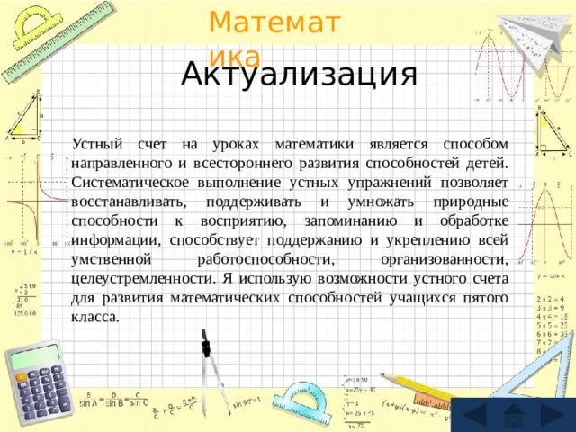 Актуализация Устный счет на уроках математики является способом направленного и всестороннего развития способностей детей. Систематическое выполнение устных упражнений позволяет восстанавливать, поддерживать и умножать природные способности к восприятию, запоминанию и обработке информации, способствует поддержанию и укреплению всей умственной работоспособности, организованности, целеустремленности. Я использую возможности устного счета для развития математических способностей учащихся пятого класса. 