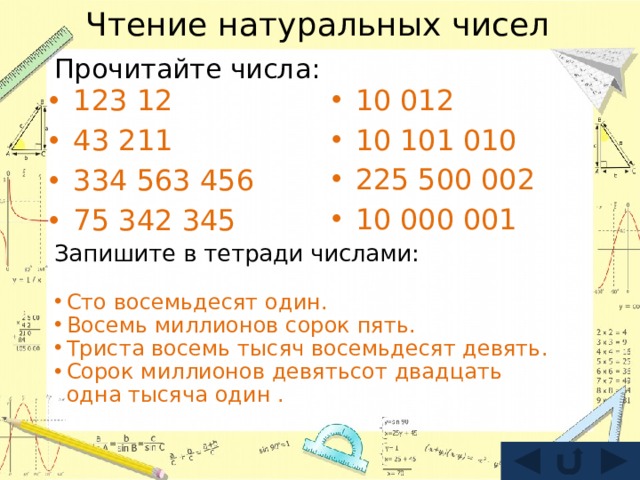 Чтение натуральных чисел Прочитайте числа: 123 12 43 211 334 563 456 75 342 345 10 012 10 101 010 225 500 002 10 000 001 Запишите в тетради числами: Сто восемьдесят один. Восемь миллионов сорок пять. Триста восемь тысяч восемьдесят девять. Сорок миллионов девятьсот двадцать одна тысяча один . 