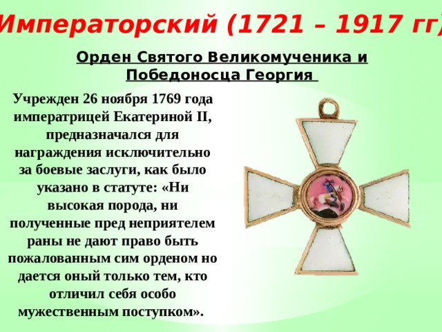 Императорский (1721 – 1917 гг) Орден Святого Великомученика и Победоносца Георгия Учрежден 26 ноября 1769 года императрицей Екатериной II, предназначался для награждения исключительно за боевые заслуги, как было указано в статуте: «Ни высокая порода, ни полученные пред неприятелем раны не дают право быть пожалованным сим орденом но дается оный только тем, кто отличил себя особо мужественным поступком». 