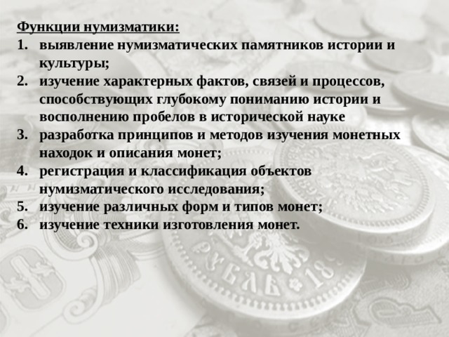 Функции нумизматики: выявление нумизматических памятников истории и культуры; изучение характерных фактов, связей и процессов, способствующих глубокому пониманию истории и восполнению пробелов в исторической науке разработка принципов и методов изучения монетных находок и описания монет; регистрация и классификация объектов нумизматического исследования; изучение различных форм и типов монет; изучение техники изготовления монет. 