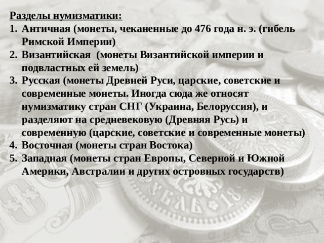 Разделы нумизматики: Античная (монеты, чеканенные до 476 года н. э. (гибель Римской Империи) Византийская (монеты Византийской империи и подвластных ей земель) Русская (монеты Древней Руси, царские, советские и современные монеты. Иногда сюда же относят нумизматику стран СНГ (Украина, Белоруссия), и разделяют на средневековую (Древняя Русь) и современную (царские, советские и современные монеты) Восточная (монеты стран Востока) Западная (монеты стран Европы, Северной и Южной Америки, Австралии и других островных государств) 