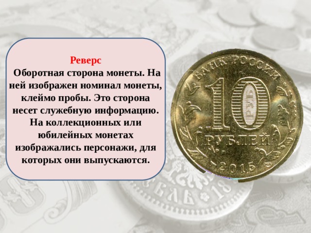 Реверс  Оборотная сторона монеты. На ней изображен номинал монеты, клеймо пробы. Это сторона несет служебную информацию. На коллекционных или юбилейных монетах изображались персонажи, для которых они выпускаются. 