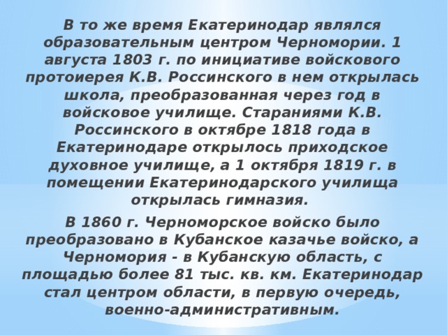 В то же время Екатеринодар являлся образовательным центром Черномории. 1 августа 1803 г. по инициативе войскового протоиерея К.В. Россинского в нем открылась школа, преобразованная через год в войсковое училище. Стараниями К.В. Россинского в октябре 1818 года в Екатеринодаре открылось приходское духовное училище, а 1 октября 1819 г. в помещении Екатеринодарского училища открылась гимназия. В 1860 г. Черноморское войско было преобразовано в Кубанское казачье войско, а Черномория - в Кубанскую область, с площадью более 81 тыс. кв. км. Екатеринодар стал центром области, в первую очередь, военно-административным. 