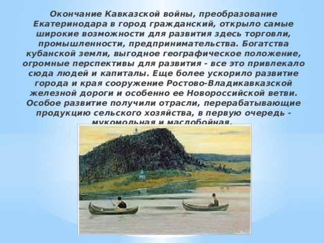 Окончание Кавказской войны, преобразование Екатеринодара в город гражданский, открыло самые широкие возможности для развития здесь торговли, промышленности, предпринимательства. Богатства кубанской земли, выгодное географическое положение, огромные перспективы для развития - все это привлекало сюда людей и капиталы. Еще более ускорило развитие города и края сооружение Ростово-Владикавказской железной дороги и особенно ее Новороссийской ветви. Особое развитие получили отрасли, перерабатывающие продукцию сельского хозяйства, в первую очередь - мукомольная и маслобойная. 