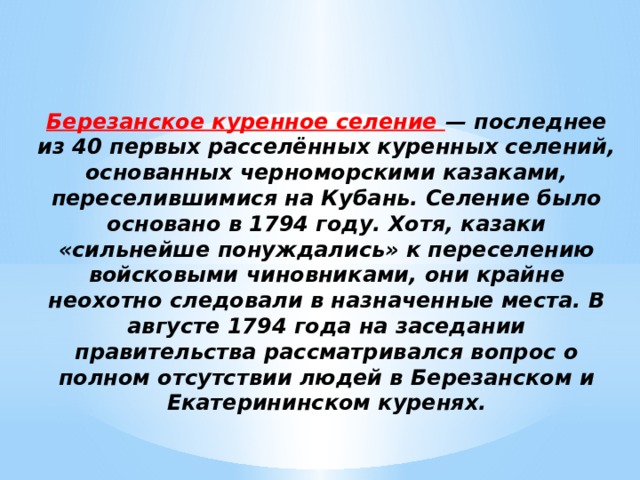 Березанское куренное селение — последнее из 40 первых расселённых куренных селений, основанных черноморскими казаками, переселившимися на Кубань. Селение было основано в 1794 году. Хотя, казаки «сильнейше понуждались» к переселению войсковыми чиновниками, они крайне неохотно следовали в назначенные места. В августе 1794 года на заседании правительства рассматривался вопрос о полном отсутствии людей в Березанском и Екатерининском куренях. 