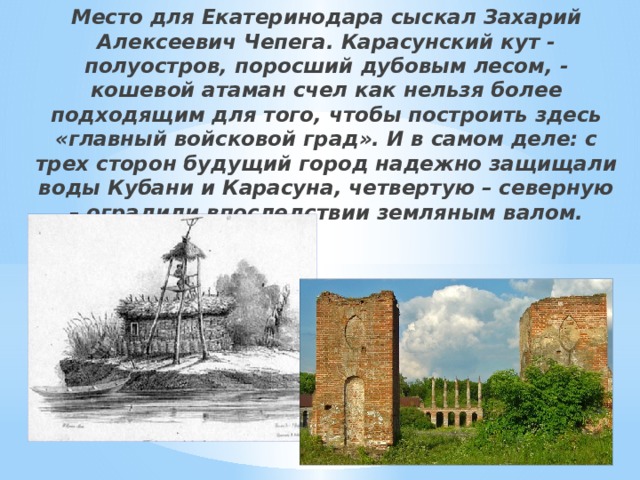 Место для Екатеринодара сыскал Захарий Алексеевич Чепега. Карасунский кут - полуостров, поросший дубовым лесом, - кошевой атаман счел как нельзя более подходящим для того, чтобы построить здесь «главный войсковой град». И в самом деле: с трех сторон будущий город надежно защищали воды Кубани и Карасуна, четвертую – северную – оградили впоследствии земляным валом. 