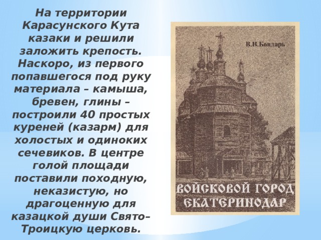 На территории Карасунского Кута казаки и решили заложить крепость. Наскоро, из первого попавшегося под руку материала – камыша, бревен, глины – построили 40 простых куреней (казарм) для холостых и одиноких сечевиков. В центре голой площади поставили походную, неказистую, но драгоценную для казацкой души Свято–Троицкую церковь. 