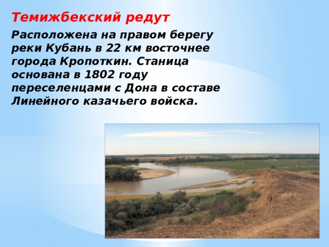 Темижбекский редут Расположена на правом берегу реки Кубань в 22 км восточнее города Кропоткин. Станица основана в 1802 году переселенцами с Дона в составе Линейного казачьего войска. 