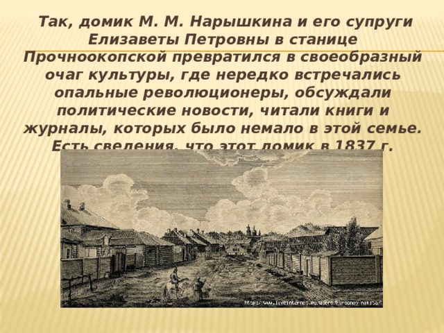  Так, домик М. М. Нарышкина и его супруги Елизаветы Петровны в станице Прочноокопской превратился в своеобразный очаг культуры, где нередко встречались опальные революционеры, обсуждали политические новости, читали книги и журналы, которых было немало в этой семье. Есть сведения, что этот домик в 1837 г. посетил М. Ю. Лермонтов. 