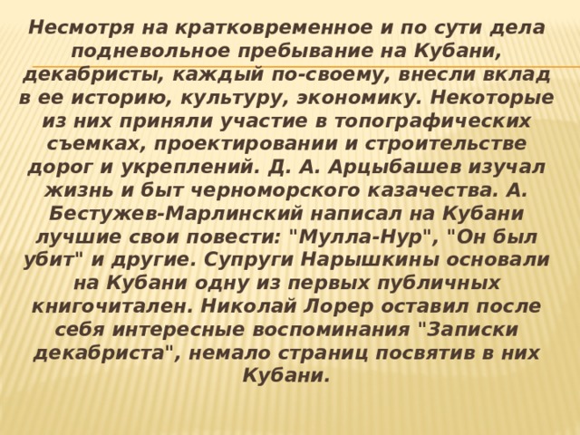 Несмотря на кратковременное и по сути дела подневольное пребывание на Кубани, декабристы, каждый по-своему, внесли вклад в ее историю, культуру, экономику. Некоторые из них приняли участие в топографических съемках, проектировании и строительстве дорог и укреплений. Д. А. Арцыбашев изучал жизнь и быт черноморского казачества. А. Бестужев-Марлинский написал на Кубани лучшие свои повести: 