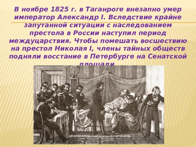 В ноябре 1825 г. в Таганроге внезапно умер император Александр I. Вследствие крайне запутанной ситуации с наследованием престола в России наступил период междуцарствия. Чтобы помешать восшествию на престол Николая I, члены тайных обществ подняли восстание в Петербурге на Сенатской площади 14 декабря 1825 г. 