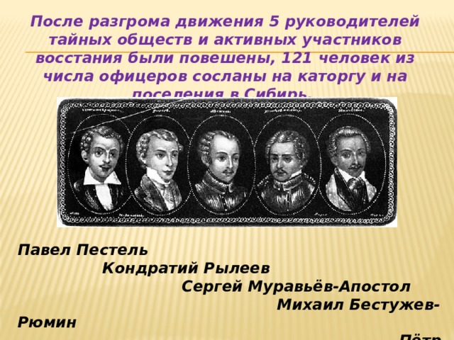 После разгрома движения 5 руководителей тайных обществ и активных участников восстания были повешены, 121 человек из числа офицеров сосланы на каторгу и на поселения в Сибирь. Павел Пестель  Кондратий Рылеев  Сергей Муравьёв-Апостол  Михаил Бестужев-Рюмин  Пётр Каховский 
