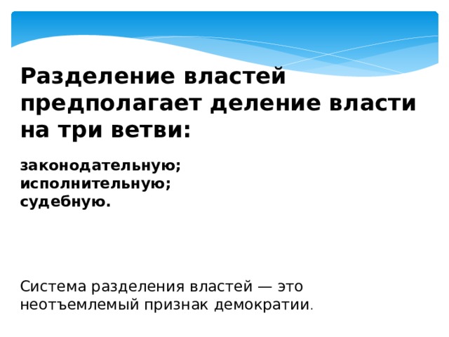 Разделение властей предполагает деление власти на три ветви: законодательную; исполнительную; судебную.      Система разделения властей — это неотъемлемый признак демократии . 