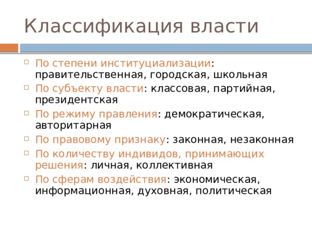 Классификация власти По степени институциализации : правительственная, городская, школьная По субъекту власти : классовая, партийная, президентская По режиму правления : демократическая, авторитарная По правовому признаку : законная, незаконная По количеству индивидов, принимающих решения : личная, коллективная По сферам воздействия : экономическая, информационная, духовная, политическая 