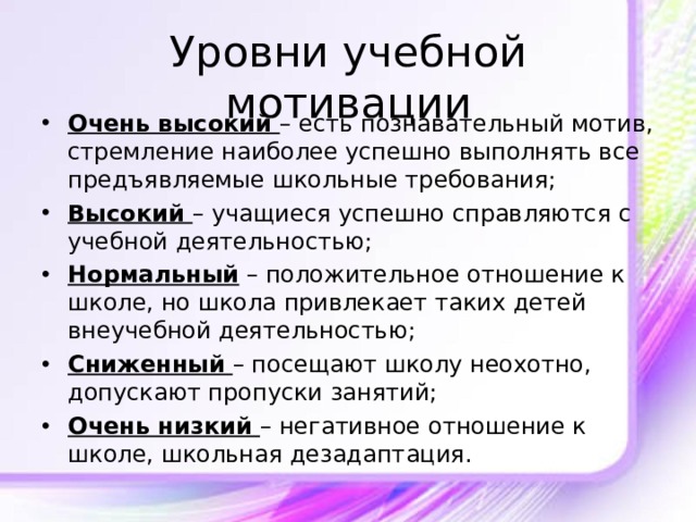 Уровни учебной мотивации Очень высокий – есть познавательный мотив, стремление наиболее успешно выполнять все предъявляемые школьные требования; Высокий – учащиеся успешно справляются с учебной деятельностью; Нормальный – положительное отношение к школе, но школа привлекает таких детей внеучебной деятельностью; Сниженный  – посещают школу неохотно, допускают пропуски занятий; Очень низкий – негативное отношение к школе, школьная дезадаптация.  