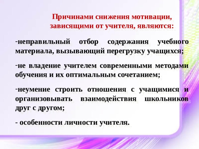 Причинами снижения мотивации, зависящими от учителя, являются: неправильный отбор содержания учебного материала, вызывающий перегрузку учащихся;  не владение учителем современными методами обучения и их оптимальным сочетанием;  неумение строить отношения с учащимися и организовывать взаимодействия школьников друг с другом;  - особенности личности учителя. 