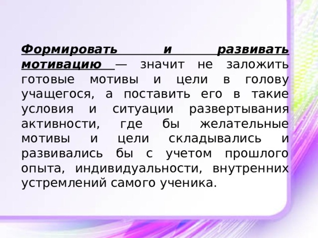 Формировать и развивать мотивацию  — значит не заложить готовые мотивы и цели в голову учащегося, а поставить его в такие условия и ситуации развертывания активности, где бы желательные мотивы и цели складывались и развивались бы с учетом прошлого опыта, индивидуальности, внутренних устремлений самого ученика. 