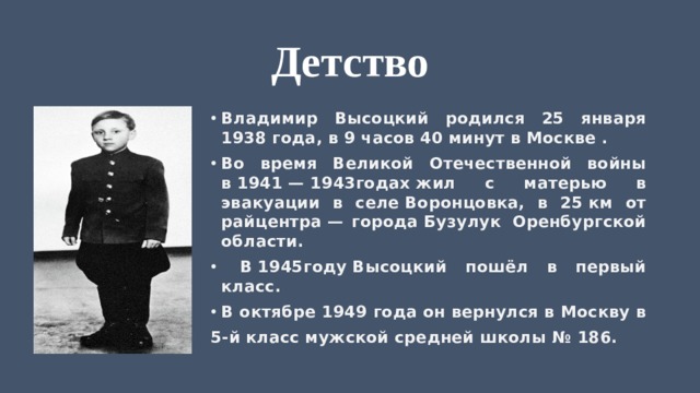 Детство Владимир Высоцкий родился 25 января 1938 года, в 9 часов 40 минут в Москве . Во время Великой Отечественной войны в 1941 — 1943годах жил с матерью в эвакуации в селе Воронцовка, в 25 км от райцентра — города Бузулук  Оренбургской области.  В 1945году Высоцкий пошёл в первый класс. В октябре 1949 года он вернулся в Москву в 5-й класс мужской средней школы № 186. 