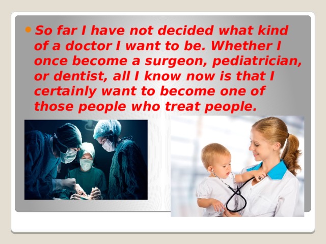So far I have not decided what kind of a doctor I want to be. Whether I once become a surgeon, pediatrician, or dentist, all I know now is that I certainly want to become one of those people who treat people. 
